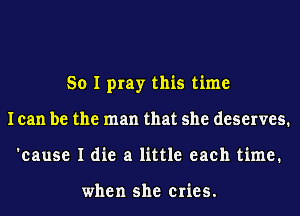 So I pray this time
lean be the man that she deserves.
'eause I die a little each time.

when she cries.
