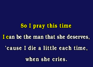 So I pray this time
I can be the man that she deserves.
'cause I die a little each time.

when she cries.