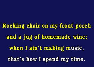 Rocking chair on my front porch
and a jug of homemade winm
when I ain't making music.

that's how I spend my time.