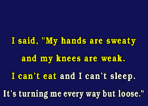 I said. My hands are sweaty
and my knees are weak.
I can't eat and I can't sleep.

It's turning me every way but loose.
