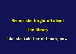 Seems she forgot all about

the library

like she told her old man. now.
