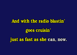 And with the radio blastin'

goes cruisin'

just as fast as she can. now.