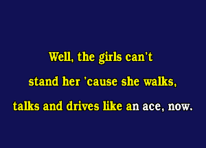 Well. the girls can't
stand her 'cause she walks.

talks and drives like an ace. now.