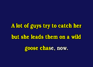 A lot of guys try to catch her

but she leads them on a wild

goose chase. now.