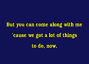 But you can come along with me

'cause we got a lot of things

to do. now.