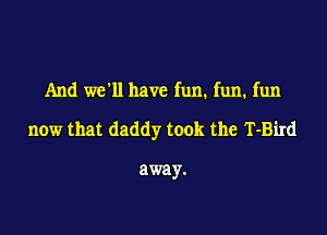 And we'll have fun. fun. fun

now that daddy took the T-Bird

away.