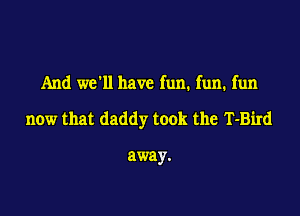 And we'll have fun. fun. fun

now that daddy took the T-Bird

away.