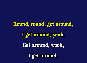 Round. round. get around.

I get around. yeah.

Get around. wooh.

I get around.