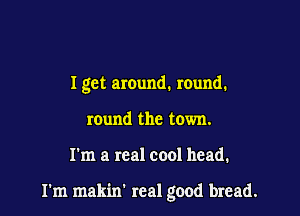 I get around. mund.
round the town.

I'm a real cool head.

I'm makin' real good bread.