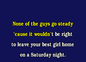 None of the guys go steady
'cause it wouldn't be right
to leave your best girl home

on a Saturday night.