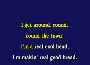 I get around. mund.
round the town.

I'm a real cool head.

I'm makin' real good bread.