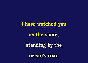 I have watched you

on the shore.

standing by the

ocean's roar.