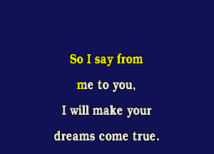 So I say from

me to yOu.
I will make your

dreams come true.