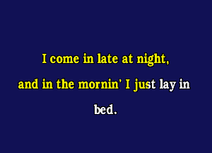 Icome in late at night.

and in the mornin' I just lay in

bed.