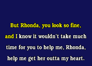 But Rhonda. you look so fine.
and I know it wouldn't take much
time for you to help me. Rhonda.

help me get her outta my heart.