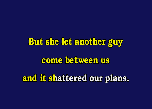 But she let another guy

come between us

and it shattered our plans.