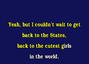 Yeah. but I couldn't wait to get

back to the States.

back to the cutest girls

in the world.