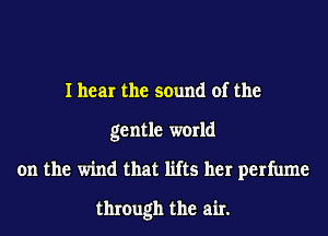 I hear the sound of the
gentle world
on the wind that lifts her perfume
through the air.