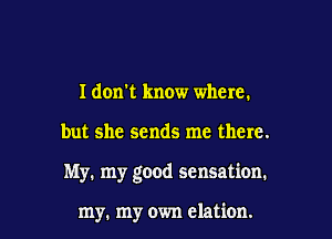 I don't know where.

but she sends me there.

My. my good sensation.

my. my own elation. l