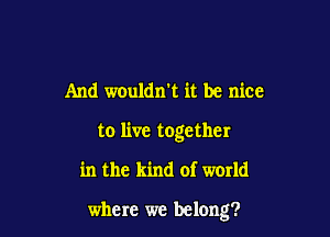And wouldn't it be nice

to live together

in the kind of warld

where we belong?