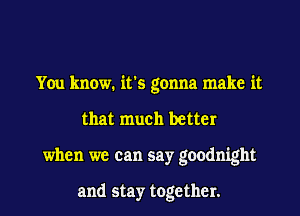 You know. it's gonna make it

that much better

when we can say goodnight

and stay together. I