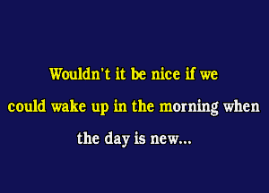Wouldn't it be nice if we
could wake up in the morning when

the day is new...