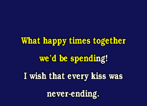 What happy times together

we'd be spending!

I wish that every kiss was

ncvcr-ending.