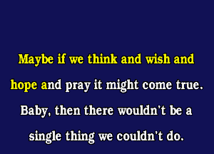 Maybe if we think and wish and

hope and pray it might come true.
Baby. then there wouldn't be a

single thing we couldn't do.