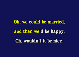 Oh. we could be married.

and then we'd be happy.

on. wouldn't it be nice.