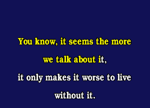 You know. it seems the more

we talk about it.

it only makes it worse to live

without it.