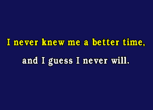 Inever knew me a better time.

and I guess I never will.