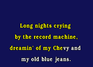Long nights crying
by the record machine.
dreamin' of my Chevy and

my old blue jeans.
