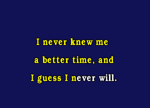 I never knew me

a better time. and

I guess I never will.