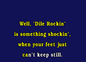 Well. Dile Rockin'

is something shockin'.

when your feet just

can't keep still.