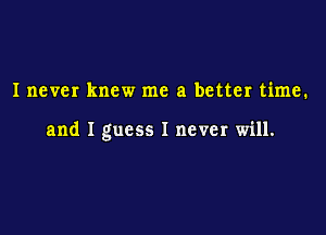 Inever knew me a better time.

and I guess I never will.