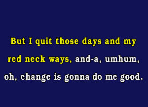 But I quit those days and my
red neck ways. and-a. umhum.

oh. change is gonna do me good.