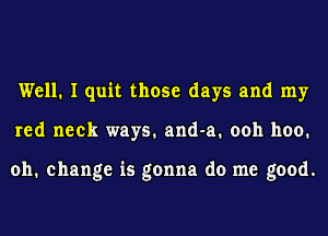 Well. I quit those days and my
red neck ways. and-a. ooh 1100.

011. change is gonna do me good.