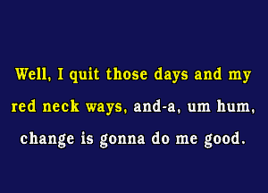 Well. I quit those days and my
red neck ways. and-a. um hum.

change is gonna do me good.