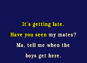 It's getting late.

Have you seen my mates?
Ma. tell me when the

boys get here.