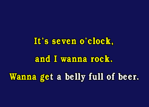It's seven o'clock.

and I wanna rock.

Wanna get a belly full of beer.
