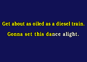 Get about as oiled as a diesel train.

Gonna set this dance alight.