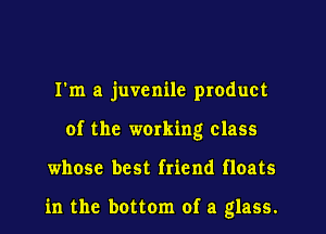 I'm a juvenile product
of the working class
whose best friend floats

in the bottom of a glass.
