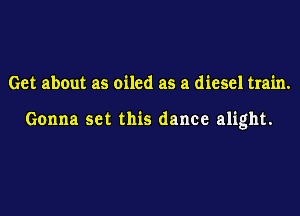 Get about as oiled as a diesel train.

Gonna set this dance alight.