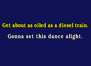 Get about as oiled as a diesel train.

Gonna set this dance alight.