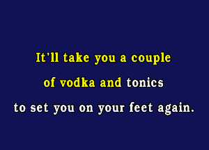 It'll take you a couple

of vodka and tonics

to set you on your feet again.