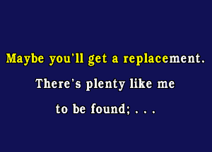 Maybe you'll get a replacement.

There's plenty like me

to be founm . . .