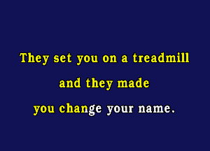 They set you on a treadmill

and they made

you change your name.