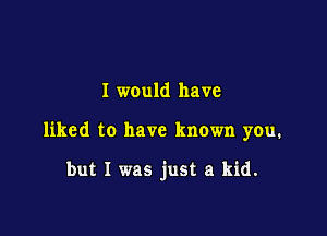 I would have

liked to have known you.

but I was just a kid.