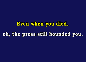 Even when you died.

oh. the press still hounded you.