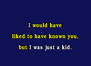 I would have

liked to have known you.

but I was just a kid.